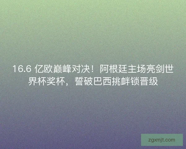 16.6 亿欧巅峰对决！阿根廷主场亮剑世界杯奖杯，誓破巴西挑衅锁晋级