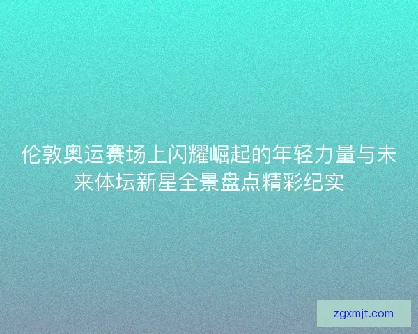伦敦奥运赛场上闪耀崛起的年轻力量与未来体坛新星全景盘点精彩纪实