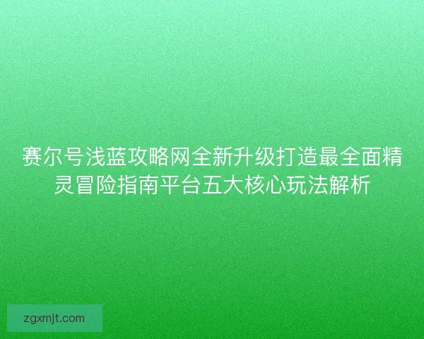 赛尔号浅蓝攻略网全新升级打造最全面精灵冒险指南平台五大核心玩法解析