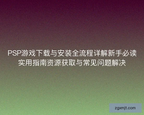 PSP游戏下载与安装全流程详解新手必读实用指南资源获取与常见问题解决