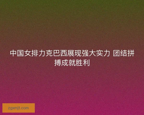 中国女排力克巴西展现强大实力 团结拼搏成就胜利