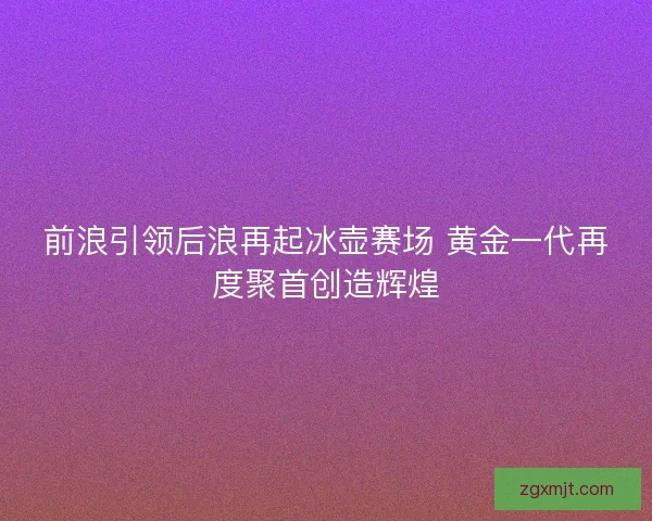 前浪引领后浪再起冰壶赛场 黄金一代再度聚首创造辉煌 前浪引领后浪再起冰壶赛场 黄金一代再度聚首创造辉煌