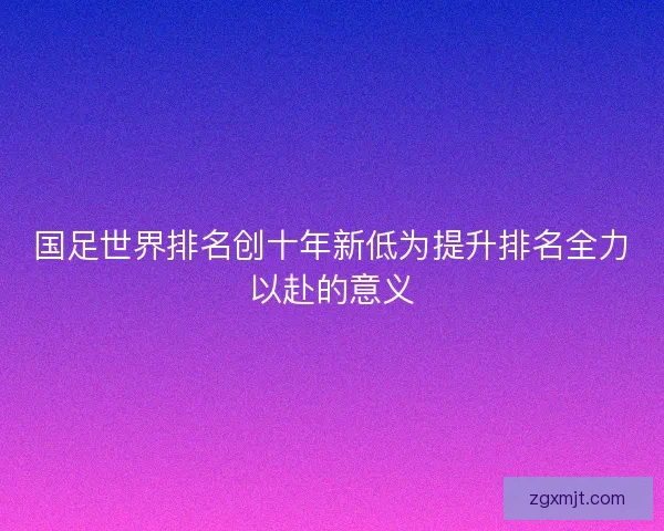国足世界排名创十年新低为提升排名全力以赴的意义