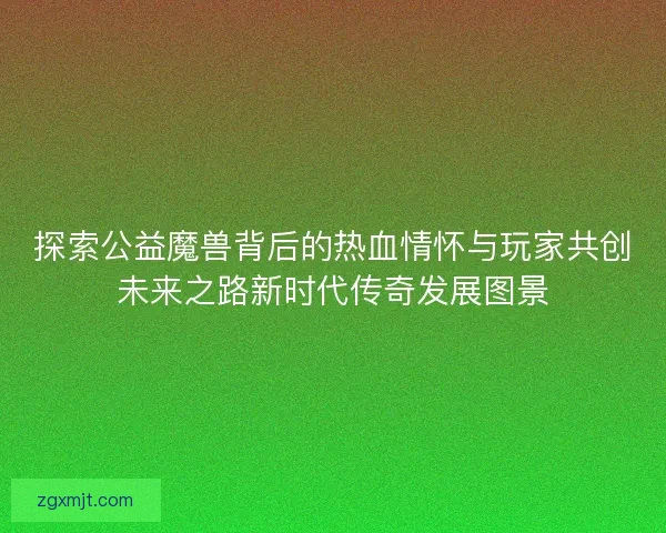 探索公益魔兽背后的热血情怀与玩家共创未来之路新时代传奇发展图景
