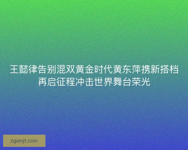 王懿律告别混双黄金时代黄东萍携新搭档再启征程冲击世界舞台荣光 王懿律告别混双黄金时代黄东萍携新搭档再启征程冲击世界舞台荣光