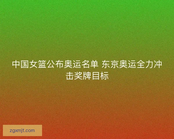 中国女篮公布奥运名单 东京奥运全力冲击奖牌目标 中国女篮公布奥运名单 东京奥运全力冲击奖牌目标
