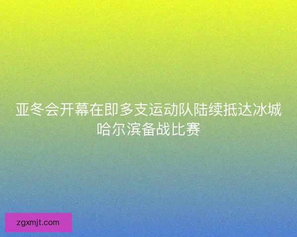 亚冬会开幕在即多支运动队陆续抵达冰城哈尔滨备战比赛 亚冬会开幕在即多支运动队陆续抵达冰城哈尔滨备战比赛