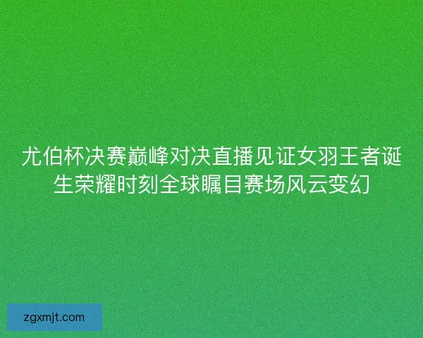 尤伯杯决赛巅峰对决直播见证女羽王者诞生荣耀时刻全球瞩目赛场风云变幻 尤伯杯决赛巅峰对决直播见证女羽王者诞生荣耀时刻全球瞩目赛场风云变幻