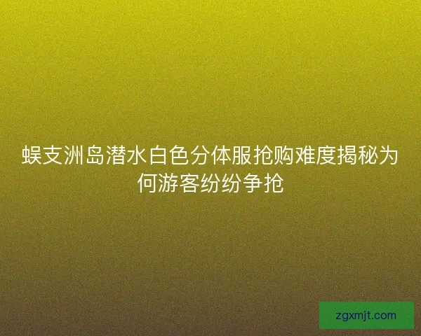 蜈支洲岛潜水白色分体服抢购难度揭秘为何游客纷纷争抢 蜈支洲岛潜水白色分体服抢购难度揭秘为何游客纷纷争抢