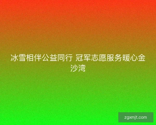 冰雪相伴公益同行 冠军志愿服务暖心金沙湾 冰雪相伴公益同行 冠军志愿服务暖心金沙湾