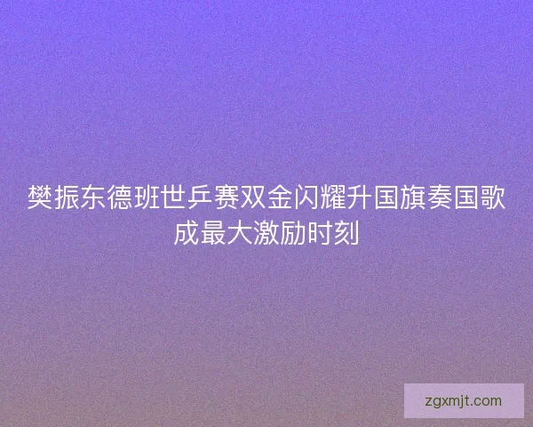 樊振东德班世乒赛双金闪耀升国旗奏国歌成最大激励时刻 樊振东德班世乒赛双金闪耀升国旗奏国歌成最大激励时刻
