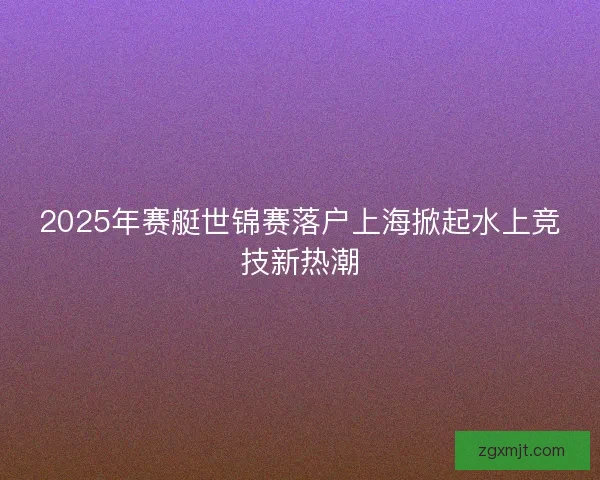 2025年赛艇世锦赛落户上海掀起水上竞技新热潮 2025年赛艇世锦赛落户上海掀起水上竞技新热潮