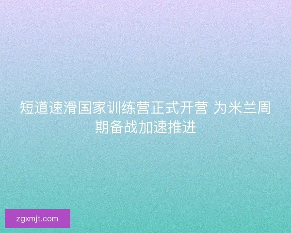 短道速滑国家训练营正式开营 为米兰周期备战加速推进