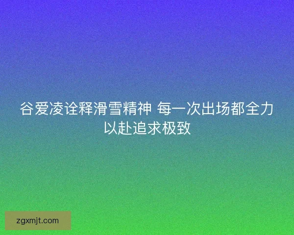 谷爱凌诠释滑雪精神 每一次出场都全力以赴追求极致 谷爱凌诠释滑雪精神 每一次出场都全力以赴追求极致