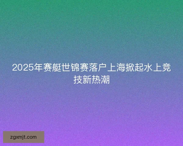 2025年赛艇世锦赛落户上海掀起水上竞技新热潮