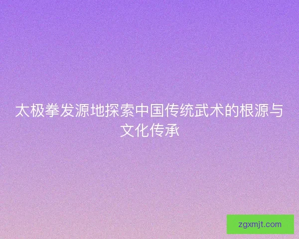 太极拳发源地探索中国传统武术的根源与文化传承 太极拳发源地探索中国传统武术的根源与文化传承