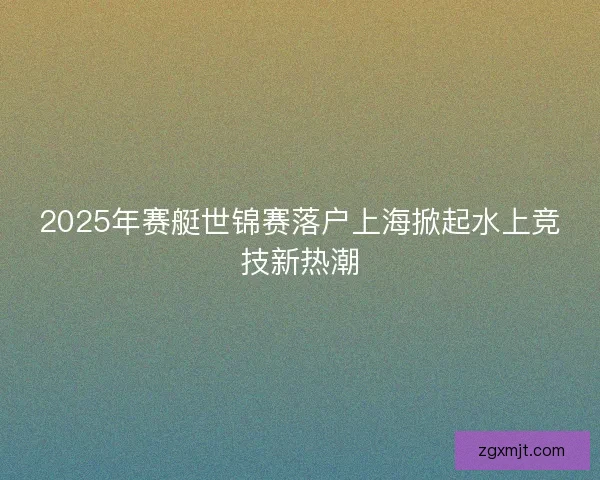 2025年赛艇世锦赛落户上海掀起水上竞技新热潮 2025年赛艇世锦赛落户上海掀起水上竞技新热潮