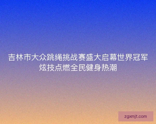 吉林市大众跳绳挑战赛盛大启幕世界冠军炫技点燃全民健身热潮