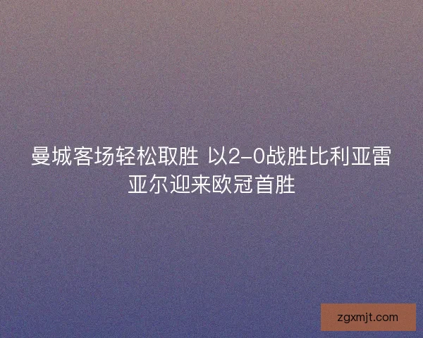 曼城客场轻松取胜 以2-0战胜比利亚雷亚尔迎来欧冠首胜 曼城客场轻松取胜 以2-0战胜比利亚雷亚尔迎来欧冠首胜